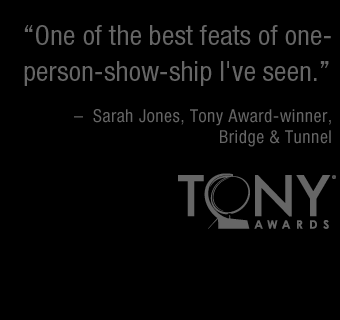 One of the best feats of one-person-show-ship I've seen. -– Sarah Jones, Tony Award-winner, Bridge and Tunnel